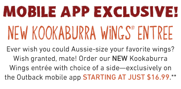  NEW Kookaburra Wings Entree. Ever with you could Aussie-size your favorite wings? Wish granted, mate! Order our NEW Kookaburra Wings entree with choice of side - exclusively on the Outback mobile app starting at just $16.99**