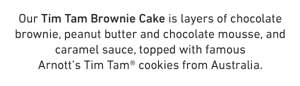  Our Tim Tam Brownie Cake is layers of chocolate brownie, peanut butter and chocolate mousse, and caramel sauce, topped with famous Arnott's Tim Tam® cookies from Australia. 