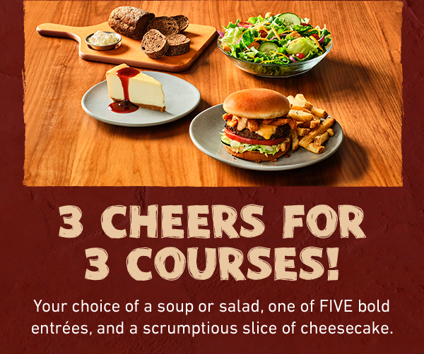  3 Cheers for 3 Courses! Your choice of a soup or salad, one of FIVE bold entrées, and a scrumptious slice of cheesecake.