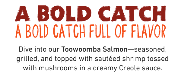  A BOLD CATCH: A BOLD CATCH OF FULL FLAVOR. Dive into our Toowoomba Salmon - seasoned, grilled, and topped with sauteed shrimp tossed with mushrooms in a creamy Creole sauce.