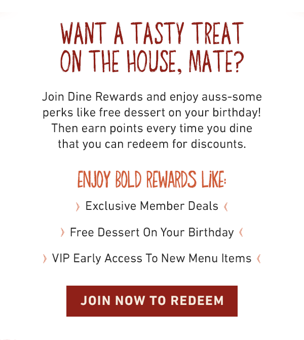  Want a tasty treat on the house, mate? Join Dine Rewards and enjoy auss-some perks like free dessert on your birthday! Then earn points every time you dine that you can redeem for discounts.  Enjoy bold rewards like: Exclusive Member Deals | Free Dessert On Your Birthday | VIP Early Access To New Menu Items - Join Now to Redeem