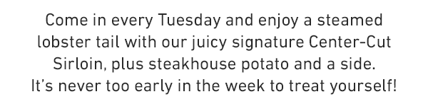 Come in every Tuesday and enjoy a steamed lobster tail with our juicy signature Center-Cut Sirloin, plus steakhouse potato and a side. It's never too early in the week to treat yourself!