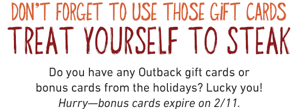 DON'T FORGET TO USE THOSE GIFT CARDS TREAT YOURSELF TO STEAK. Do you have any Outback gift cards or bonus cards from the holidays? Lucky you! Hurry—bonus cards expire on 2/11.