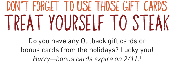 DON'T FORGET TO USE THOSE GIFT CARDS TREAT YOURSELF TO STEAK. Do you have any Outback gift cards or bonus cards from the holidays? Lucky you! Hurry—bonus cards expire on 2/11.†