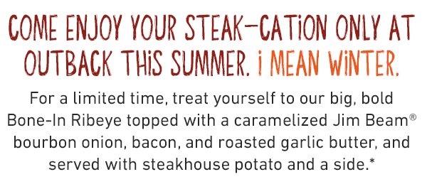 Come enjoy your steak-cation only at Outback This summer. I mean winter. For a limited time, treat yourself to our big, bold Bone-In Ribeye topped with a caramelized Jim Beam® bourbon onion, bacon, and roasted garlic butter, and served with steakhouse potato and a side.*