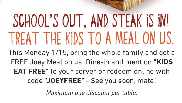 School's Out, And Steak Is In! Treat The Kids To A Meal On Us. This Monday 1/15, bring the whole family and get a FREE Joey Meal on us! Dine-in and mention KIDS EAT FREE to your server or redeem online with code JOEYFREE - See you soon, mate!Maximum one discount per table.