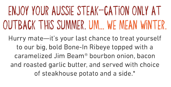 enjoy your AUSSIE steak-cation only at Outback This summer. UM... WE mean winter. Hurry mate—it's your last chance to treat yourself to our big, bold Bone-In Ribeye topped with a caramelized Jim Beam® bourbon onion, bacon and roasted garlic butter, and served with choice of steakhouse potato and a side.*