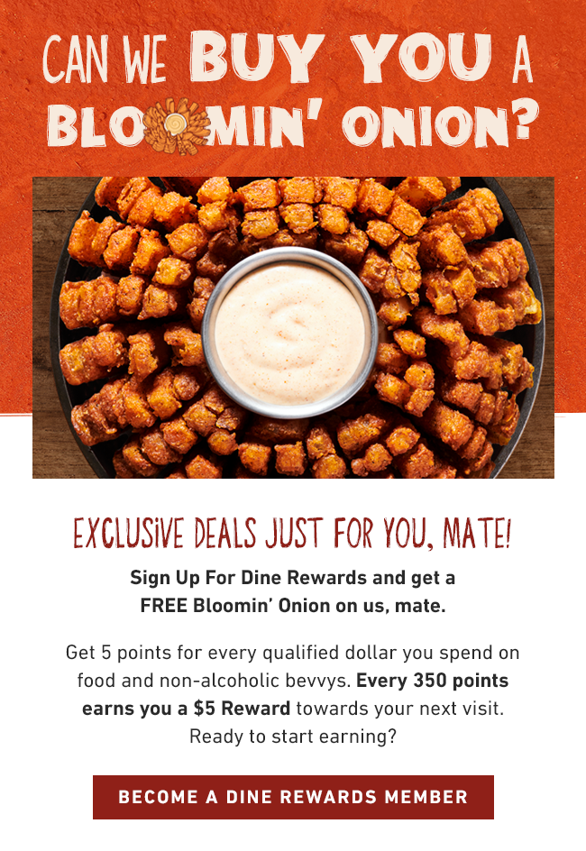  Can We Buy You a Bloomin' Onion? Exclusive Deals Just for You, Mate! Sign up for a Dine Rewards and get a FREE Bloomin' Onion on us, mate. Get 5 points for every qualified dollar you spend on food and non-alcoholic bevvys. Every 350 points earns you a $5 Reward towards your next visit. Ready to start earning? BECOME A DINE REWARDS MEMBER