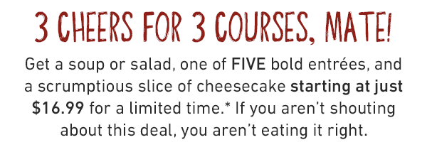 3 Cheers for 3 courses, mate! Get a soup or salad, one of FIVE bold entrées, and a scrumptious slice of cheesecake starting at just $16.99 for a limited time.* If you aren't shouting about this deal, you aren't eating it right.