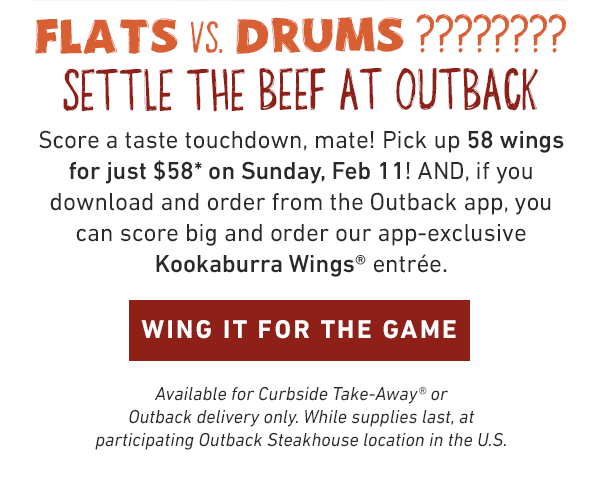 FLATS VS. DRUMS ???????? SETTLE THE BEEF AT OUTBACK. Score a taste touchdown, mate! Pick up 58 wings for just $58 on Sunday, Feb 11! AND, if you download and order from the Outback app, you can score big and order our app-exclusive Kookaburra Wings® entrée. Curbside Take-Away® or Outback delivery only. WING IT FOR THE GAME