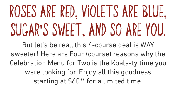 Roses are red, violets are blue, Sugar's sweet, and so are you. But let's be real, this 4-course deal is WAY sweeter! Here are Four (course) reasons why the Celebration Menu for Two is the Koala-ty time you were looking for. Enjoy all this goodness starting at $60** for a limited time.