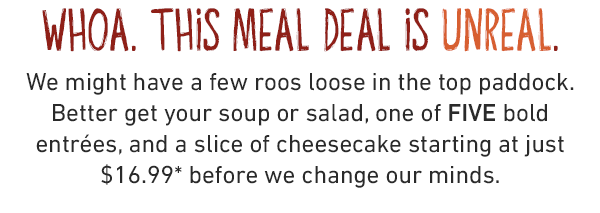 WHOA. This meal deal is Unreal. We might have a few roos loose in the top paddock. Better get your soup or salad, one of FIVE bold entrées, and a slice of cheesecake starting at just $16.99* before we change our minds.
