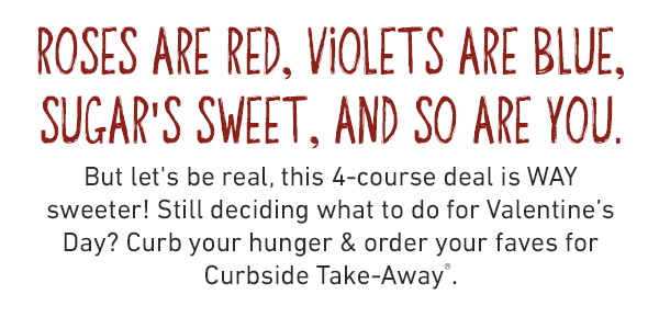 Roses are red, violets are blue, Sugar's sweet, and so are you. But let's be real, this 4-course deal is WAY sweeter! Still deciding what to do for Valentine's Day? Curb your hunger & order your faves for Curbside Take-Away®.