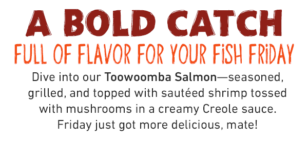 A Bold Catch full of flavor for your Fish Friday. Dive into our Toowoomba Salmon—seasoned, grilled, and topped with sautéed shrimp tossed with mushrooms in a creamy Creole sauce. Friday just got more delicious, mate!