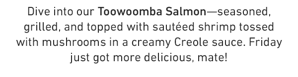 Dive into our Toowoomba Salmon—seasoned, grilled, and topped with sautéed shrimp tossed with mushrooms in a creamy Creole sauce. Friday just got more delicious, mate!