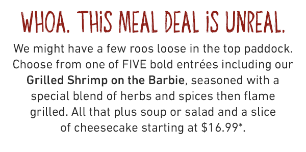whoa. this meal deal is unreal. We might have a few roos loose in the top paddock. Choose from one of FIVE bold entrées including our Grilled Shrimp on the Barbie, seasoned with a special blend of herbs and spices then flame grilled. All that plus soup or salad and a slice of cheesecake starting at $16.99*.