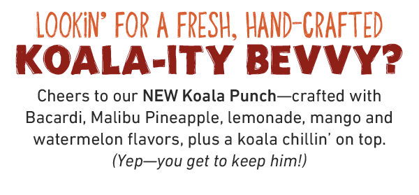 Lookin' for a fresh, hand-crafted KoalA-ity Bevvy? Cheers to our NEW Koala Punch—crafted with Bacardi, Malibu Pineapple, lemonade, mango and watermelon flavors, plus a koala chillin' on top. (Yep—you get to keep him!)
