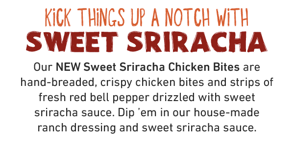 Kick things up a notch with Sweet Sriracha Our NEW Sweet Sriracha Chicken Bites are hand-breaded, crispy chicken bites and strips of fresh red bell pepper drizzled with sweet sriracha sauce. Dip 'em in our house-made ranch dressing and sweet sriracha sauce.