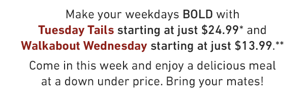 Make your weekdays BOLD with Tuesday Tails starting at just $24.99* and Walkabout Wednesday starting at just $13.99.** Come in this week and enjoy a delicious meal at a down under price. Bring your mates!