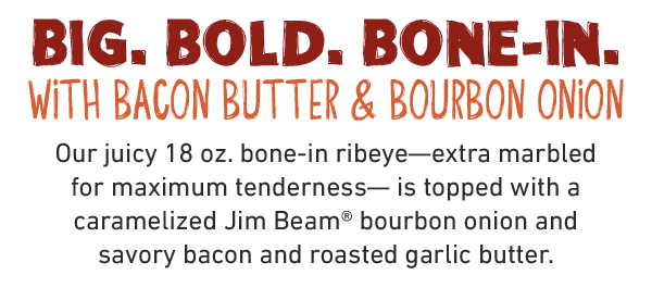 Big. Bold. Bone-In with bacon butter & bourbon onion. Our juicy 18 oz. bone-in ribeye—extra marbled for maximum tenderness— is topped with a caramelized Jim Beam® bourbon onion and savory bacon and roasted garlic butter.