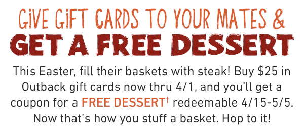 Give gift cards to your Mates and Get a free dessert. This Easter, fill their baskets with steak! Buy $25 in Outback gift cards now thru 4/1, and you'll get a coupon for a FREE DESSERT* redeemable 4/15-5/5. Now that's how you stuff a basket. Hop to it!