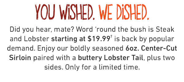 you wished. we dished. Did you hear, mate? Word 'round the bush is Steak and Lobster starting at $19.99 is back by popular demand. Enjoy our boldly seasoned 6oz. Center-Cut Sirloin paired with a buttery Lobster Tail, plus two sides. Only for a limited time.