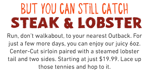 BUT YOU CAN STILL CATCH STEAK & LOBSTER Run, don't walkabout, to your nearest Outback. For just a few more days, you can enjoy our juicy 6oz. Center-Cut sirloin paired with a steamed lobster tail and two sides. Starting at just $19.99. Lace up those tennies and hop to it.