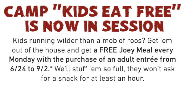 CAMP KIDS EAT FREE IS NOW IN SESSION. Kids running wilder than a mob of roos? Get 'em out of the house and get a FREE Joey Meal every Monday with the purchase of an adult entrée from 6/24 to 9/2.* We'll stuff 'em so full, they won't ask for a snack for at least an hour.